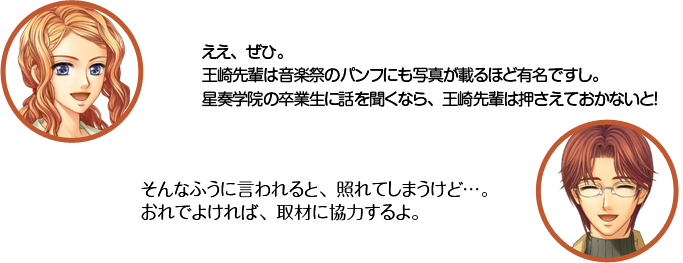 天羽：ええ、ぜひ。王崎先輩は音楽祭のパンフにも写真が載るほど有名ですし。星奏学院の卒業生に話を聞くなら、王崎先輩は押さえておかないと！  王崎：そんなふうに言われると、照れてしまうけど…。おれでよければ、取材に協力するよ。