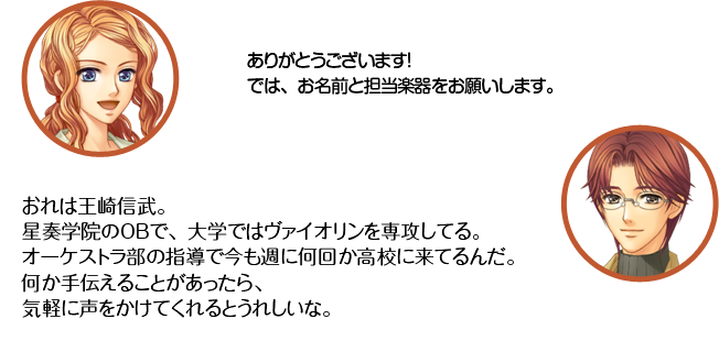 天羽：ありがとうございます！　では、お名前と担当楽器をお願いします。　王崎：おれは王崎信武。星奏学院のＯＢで、大学ではヴァイオリンを専攻してる。オーケストラ部の指導で今も週に何回か高校に来てるんだ。何か手伝えることがあったら、気軽に声をかけてくれるとうれしいな。