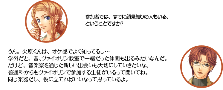 天羽：参加者では、すでに顔見知りの人もいる、ということですか？ 王崎：うん。火原くんは、オケ部でよく知ってるし…学外だと、昔、ヴァイオリン教室で一緒だった仲間も出るみたいなんだ。だけど、音楽祭を通じた新しい出会いも大切にしていきたいな。普通科からもヴァイオリンで参加する生徒がいるって聞いてね。同じ楽器だし、役に立てればいいなって思っているよ。