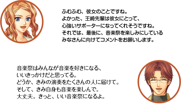天羽：ふむふむ、彼女のことですね。よかった、王崎先輩は彼女にとって、心強いサポーターになってくれそうですね。それでは、最後に、音楽祭を楽しみにしているみなさんに向けてコメントをお願いします。　王崎：音楽祭はみんなが音楽を好きになる、いいきっかけだと思ってる。どうか、きみの演奏をたくさんの人に届けて。そして、きみ自身も音楽を楽しんで。大丈夫。きっと、いい音楽祭になるよ。