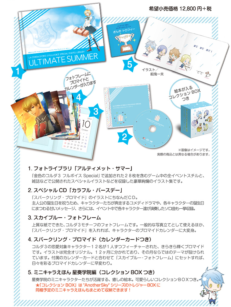 １．フォトライブラリ「アルティメット・サマー」

ゲーム中のスチルと、「金色のコルダ３ フルボイス Special」追加イベントの新規スチル２８枚、さらには、雑誌などで公開されたスペシャルイラストも収録した豪華絢爛のイラスト集です。

２．スペシャルＣＤ「カラフル・バースデー」「スパークリング・ブロマイド」のイラストにちなんだＣＤ。主人公の誕生日を祝うため、キャラクターたちが奔走するコメディドラマや、各キャラクターの誕生日にまつわる甘いメッセージ、さらには、イベント中で各キャラクター達が演奏した曲も一挙収録。

３．スカイブルー・フォトフレーム

上質な紙でできた、コルダ３モチーフのフォトフレームです。一般的な写真立てとして使えるほか、「スパークリング・ブロマイド」を入れれば、キャラクターのブロマイドカレンダーに大変身。

４．スパークリング・ブロマイド（カレンダーカードつき）

コルダ３の恋愛対象キャラクター１２名が１人ずつフィーチャーされた、きらきら輝くブロマイドです。イラストは完全オリジナル。１２ヶ月に分かれており、その月ならではのテーマが設けられています。付属のカレンダーカードと合わせて「スカイブルー・フォトフレーム」にセットすれば、日々を彩るブロマイドカレンダーに早変わり。

５．ミニキャラえほん 星奏学院編（コレクションＢＯＸつき）

星奏学院のミニキャラクターたちが活躍する、癒しの絵本。可愛らしいコレクションＢＯＸつき。



