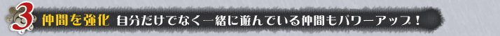 仲間を強化 自分だけでなく一緒に遊んでいる仲間もパワーアップ!