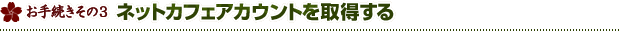 お手続きその3 ネットカフェ アカウントを取得する