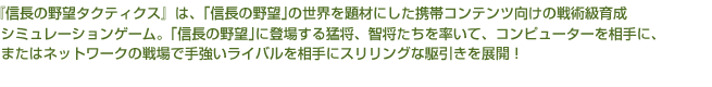 『信長の野望タクティクス』は、「信長の野望」の世界を題材にした携帯コンテンツ向けの戦術級育成シミュレーションゲーム。
